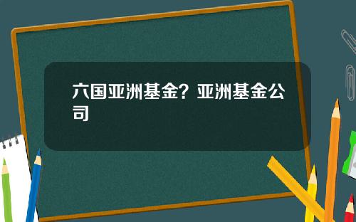 六国亚洲基金？亚洲基金公司