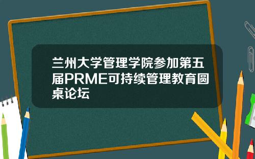 兰州大学管理学院参加第五届PRME可持续管理教育圆桌论坛