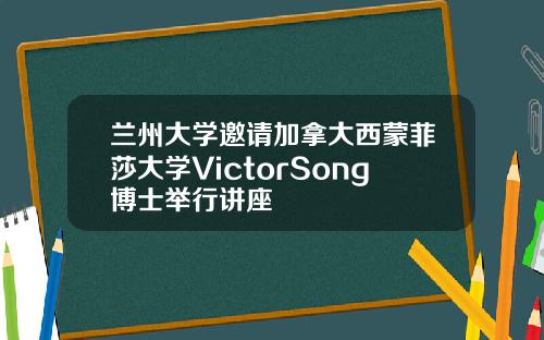 兰州大学邀请加拿大西蒙菲莎大学VictorSong博士举行讲座