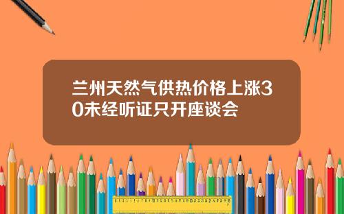 兰州天然气供热价格上涨30未经听证只开座谈会