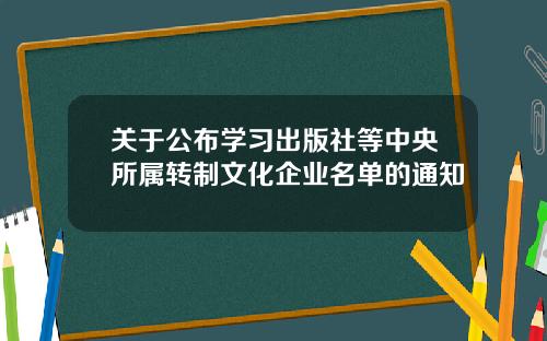 关于公布学习出版社等中央所属转制文化企业名单的通知
