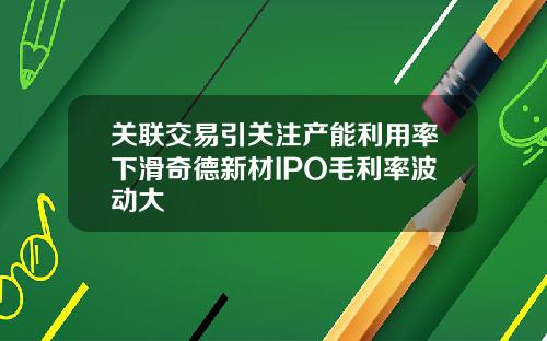 关联交易引关注产能利用率下滑奇德新材IPO毛利率波动大