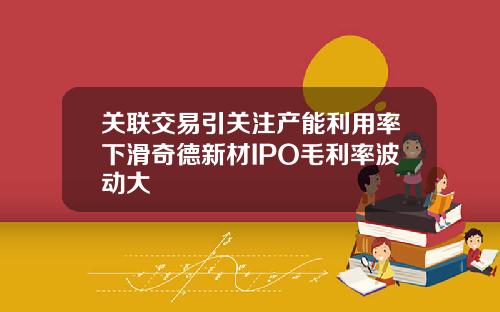 关联交易引关注产能利用率下滑奇德新材IPO毛利率波动大