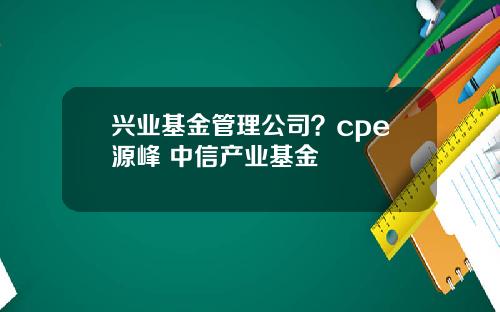 兴业基金管理公司？cpe源峰 中信产业基金