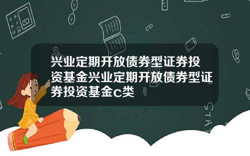 兴业定期开放债券型证券投资基金兴业定期开放债券型证券投资基金c类