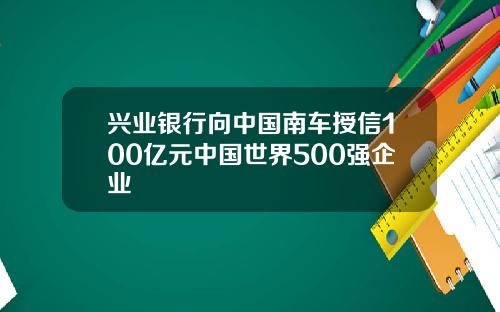 兴业银行向中国南车授信100亿元中国世界500强企业