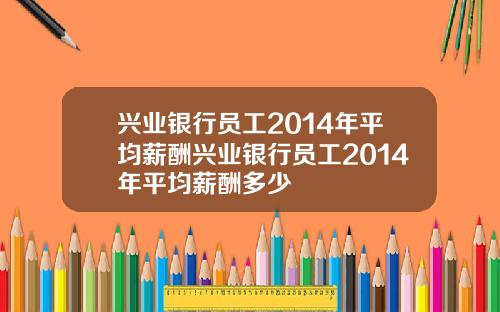 兴业银行员工2014年平均薪酬兴业银行员工2014年平均薪酬多少