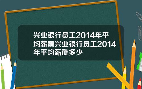 兴业银行员工2014年平均薪酬兴业银行员工2014年平均薪酬多少