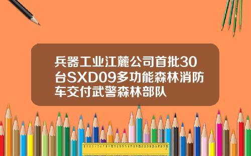 兵器工业江麓公司首批30台SXD09多功能森林消防车交付武警森林部队