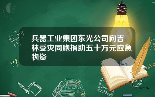 兵器工业集团东光公司向吉林受灾同胞捐助五十万元应急物资