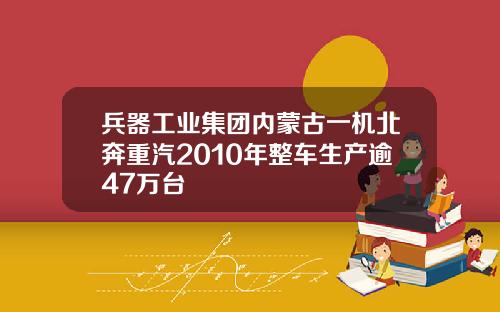 兵器工业集团内蒙古一机北奔重汽2010年整车生产逾47万台