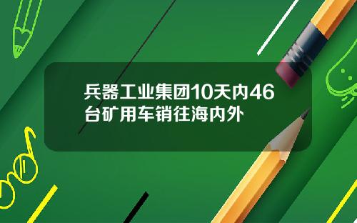兵器工业集团10天内46台矿用车销往海内外