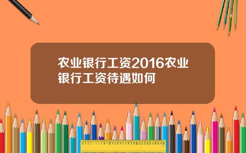 农业银行工资2016农业银行工资待遇如何