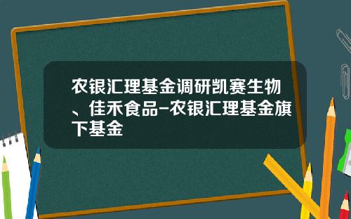 农银汇理基金调研凯赛生物、佳禾食品-农银汇理基金旗下基金