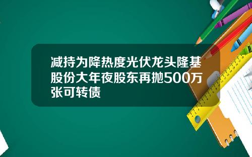 减持为降热度光伏龙头隆基股份大年夜股东再抛500万张可转债
