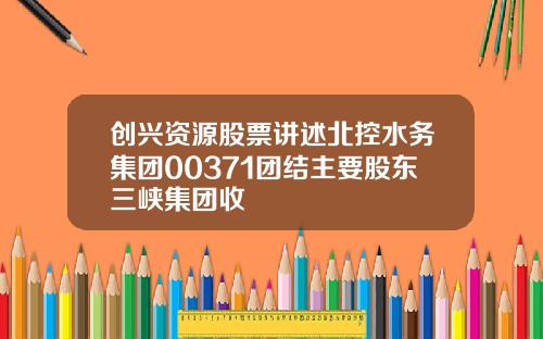 创兴资源股票讲述北控水务集团00371团结主要股东三峡集团收