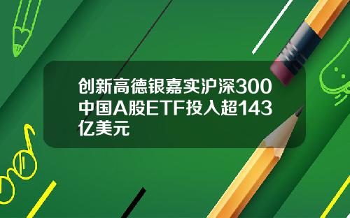 创新高德银嘉实沪深300中国A股ETF投入超143亿美元
