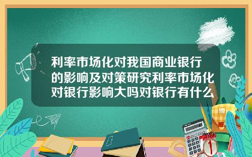 利率市场化对我国商业银行的影响及对策研究利率市场化对银行影响大吗对银行有什么建议改进的