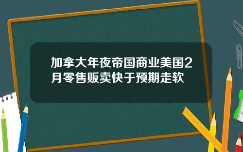 加拿大年夜帝国商业美国2月零售贩卖快于预期走软