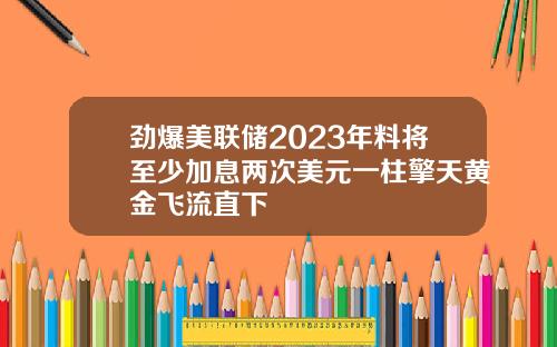 劲爆美联储2023年料将至少加息两次美元一柱擎天黄金飞流直下