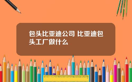 包头比亚迪公司 比亚迪包头工厂做什么