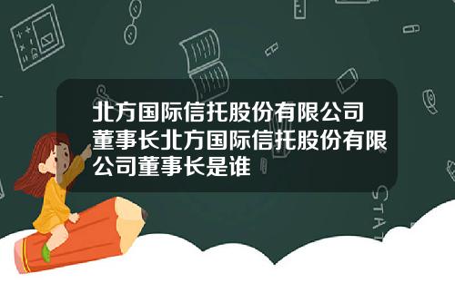 北方国际信托股份有限公司董事长北方国际信托股份有限公司董事长是谁