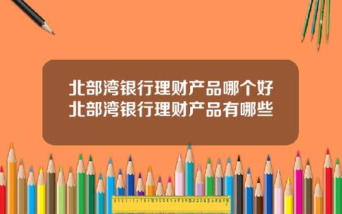 北部湾银行理财产品哪个好北部湾银行理财产品有哪些