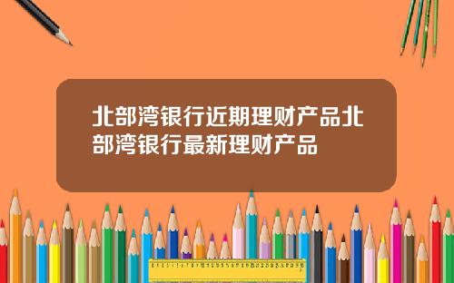 北部湾银行近期理财产品北部湾银行最新理财产品