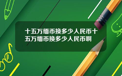 十五万缅币换多少人民币十五万缅币换多少人民币啊