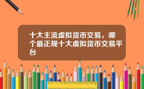 十大主流虚拟货币交易，哪个最正规十大虚拟货币交易平台