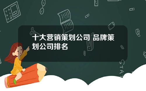 十大营销策划公司 品牌策划公司排名