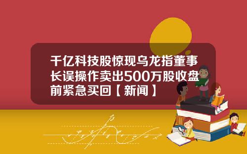 千亿科技股惊现乌龙指董事长误操作卖出500万股收盘前紧急买回【新闻】
