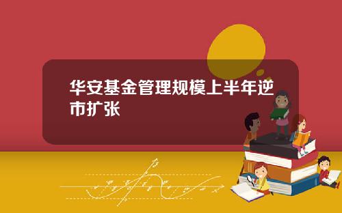 华安基金管理规模上半年逆市扩张