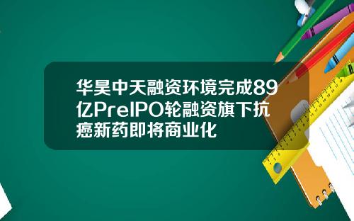 华昊中天融资环境完成89亿PreIPO轮融资旗下抗癌新药即将商业化