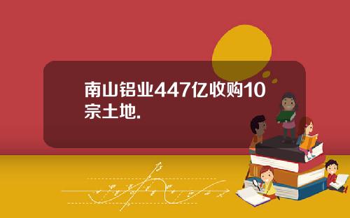 南山铝业447亿收购10宗土地.