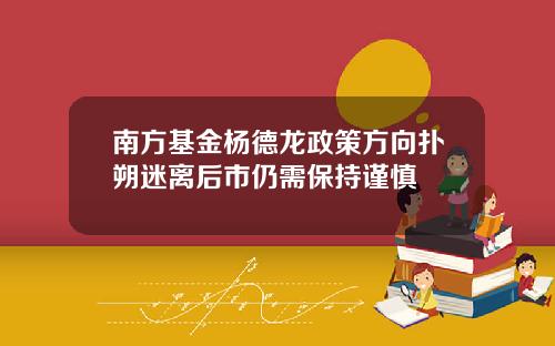 南方基金杨德龙政策方向扑朔迷离后市仍需保持谨慎