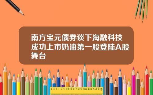 南方宝元债券谈下海融科技成功上市奶油第一股登陆A股舞台