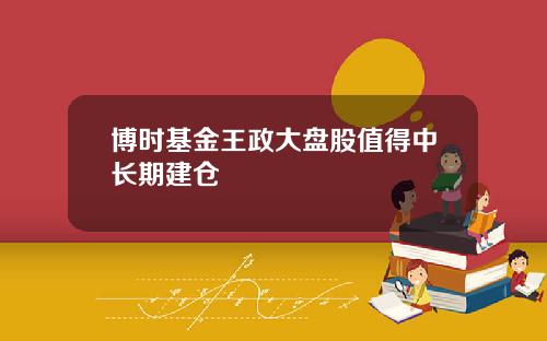 博时基金王政大盘股值得中长期建仓