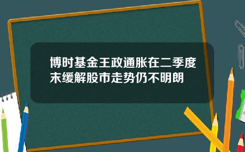 博时基金王政通胀在二季度末缓解股市走势仍不明朗