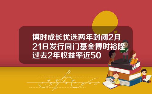 博时成长优选两年封闭2月21日发行同门基金博时裕隆过去2年收益率近50