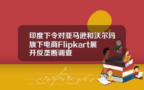 印度下令对亚马逊和沃尔玛旗下电商Flipkart展开反垄断调查