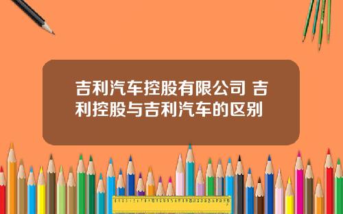 吉利汽车控股有限公司 吉利控股与吉利汽车的区别