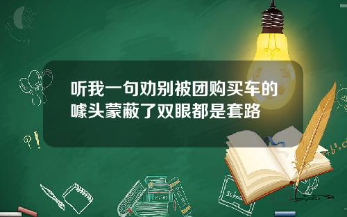 听我一句劝别被团购买车的噱头蒙蔽了双眼都是套路