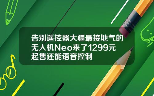 告别遥控器大疆最接地气的无人机Neo来了1299元起售还能语音控制