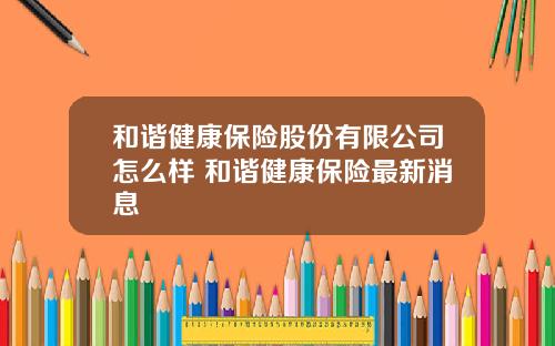 和谐健康保险股份有限公司怎么样 和谐健康保险最新消息