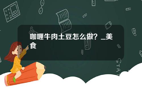 咖喱牛肉土豆怎么做？_美食