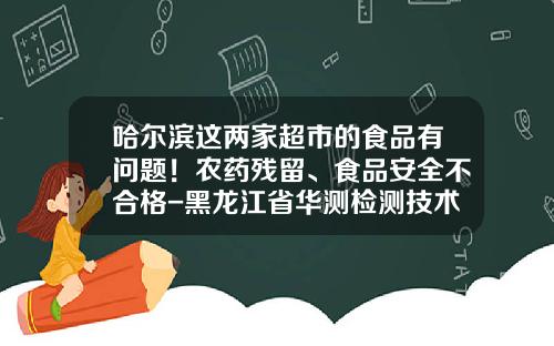 哈尔滨这两家超市的食品有问题！农药残留、食品安全不合格-黑龙江省华测检测技术有限公司