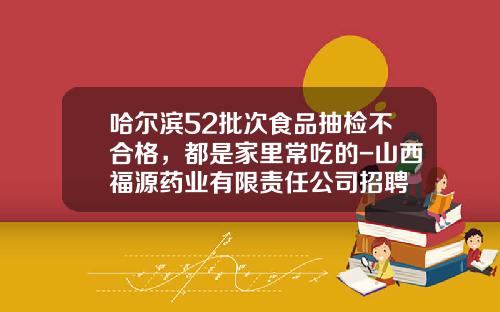 哈尔滨52批次食品抽检不合格，都是家里常吃的-山西福源药业有限责任公司招聘