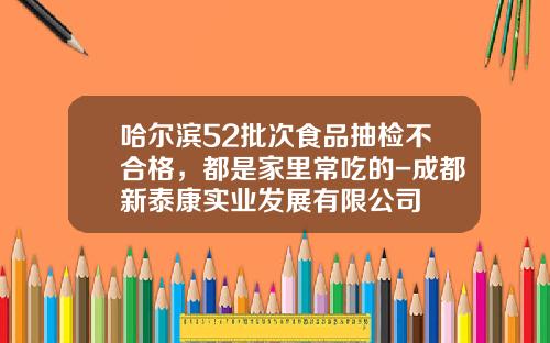 哈尔滨52批次食品抽检不合格，都是家里常吃的-成都新泰康实业发展有限公司