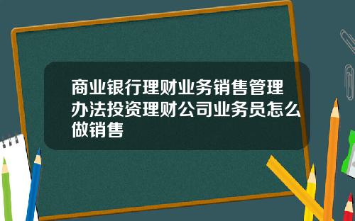 商业银行理财业务销售管理办法投资理财公司业务员怎么做销售